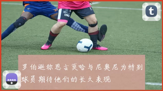 罗伯逊称恩古莫哈与尼奥尼为特别球员期待他们的长久表现