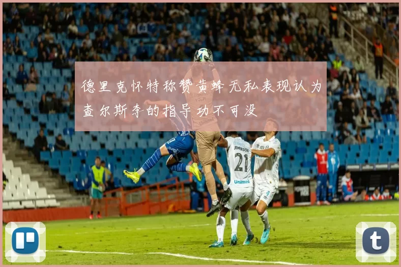 德里克怀特称赞黄蜂无私表现认为查尔斯李的指导功不可没