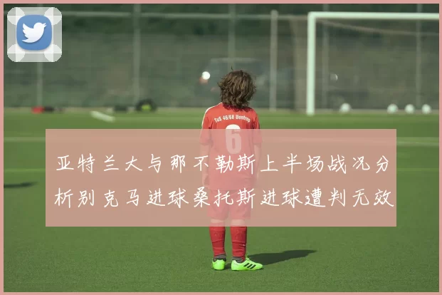 亚特兰大与那不勒斯上半场战况分析别克马进球桑托斯进球遭判无效