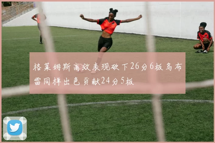 格莱姆斯高效表现砍下26分6板乌布雷同样出色贡献24分5板