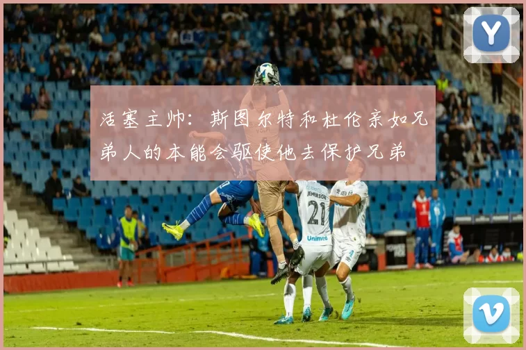 活塞主帅：斯图尔特和杜伦亲如兄弟人的本能会驱使他去保护兄弟