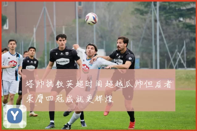 塔帅执教英超时间超越瓜帅但后者荣膺四冠成就更辉煌