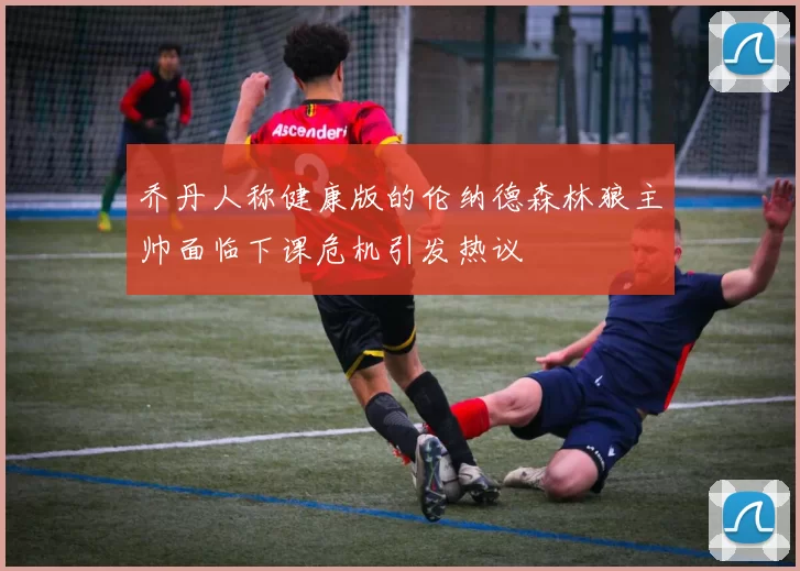 乔丹人称健康版的伦纳德森林狼主帅面临下课危机引发热议